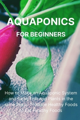 Aquaponics for Beginners: How to Make an Aquaponic System and Raise Fish and Plants in the same Place. Produce Healthy Foods to Eat Healthy Food by Malave, Philip L.