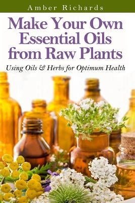 Make Your Own Essential Oils from Raw Plants: Using Oils & Herbs for Optimum Health by Richards, Amber