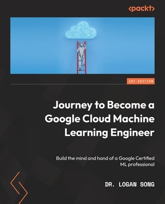 Journey to Become a Google Cloud Machine Learning Engineer: Build the mind and hand of a Google Certified ML professional by Song, Logan