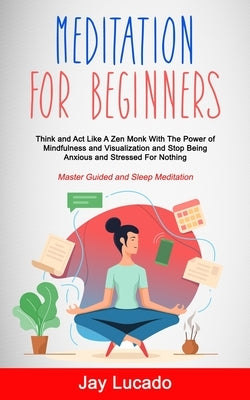 Meditation For Beginners: Think and Act Like A Zen Monk With The Power of Mindfulness and Visualization and Stop Being Anxious and Stressed For by Lucado, Jay