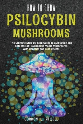 How to Grow Psilocybin Mushrooms: The Ultimate Step-By-Step Guide to Cultivation and Safe Use of Psychedelic Magic Mushrooms With Benefits and Side Ef by Atwell, Gordon L.