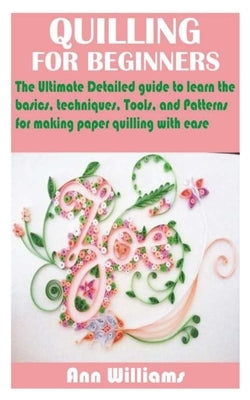 Quilling for Beginners: The Ultimate Detailed guide to learn the basics, techniques, Tools, and Patterns for making paper quilling with ease by Williams, Ann