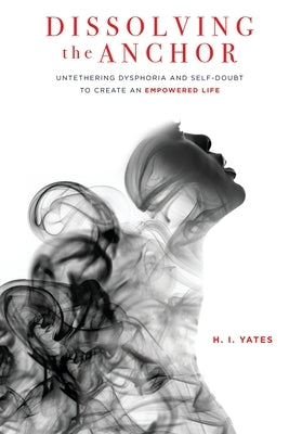 Dissolving the Anchor: Untethering Dysphoria and Self-Doubt to Create an Empowered Life by Yates, H. I.