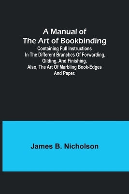 A Manual of the Art of Bookbinding; Containing full instructions in the different branches of forwarding, gilding, and finishing. Also, the art of mar by B. Nicholson, James