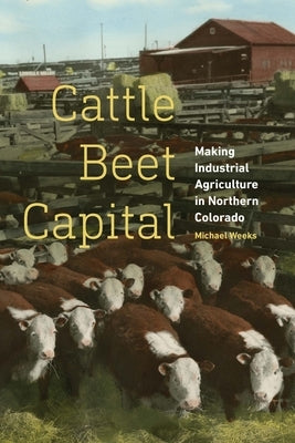 Cattle Beet Capital: Making Industrial Agriculture in Northern Colorado by Weeks, Michael