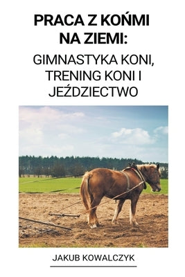 Praca z Ko&#324;mi na Ziemi: Gimnastyka Koni, Trening Koni i Je&#378;dziectwo by Kowalczyk, Jakub