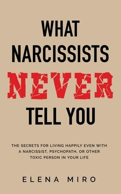 What Narcissists NEVER Tell You: The Secrets for Living Happily Even with a Narcissist, Psychopath, or Other Toxic Person in Your Life by Miro, Elena