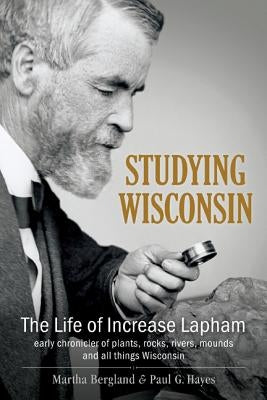 Studying Wisconsin: The Life of Increase Lapham, Early Chronicler of Plants, Rocks, Rivers, Mounds and All Things Wisconsin by Bergland, Martha