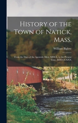 History of the Town of Natick, Mass.: From the Days of the Apostolic Eliot, MDCL, to the Present Time, MDCCCXXX by Biglow, William