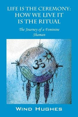 Life Is the Ceremony: How We Live It Is the Ritual - The Journey of a Feminine Shaman by Hughes, Wind