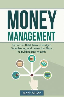 Money Management: Get Out of Debt, Make a Budget, Save Money and Learn the Steps to Building Real Wealth by Miller, Mark