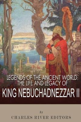 Legends of the Ancient World: The Life and Legacy of King Nebuchadnezzar II by Charles River Editors