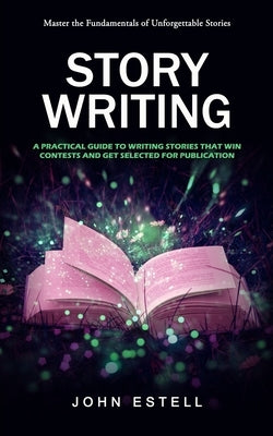 Story Writing: Master the Fundamentals of Unforgettable Stories (A Practical Guide to Writing Stories That Win Contests and Get Selec by Estell, John