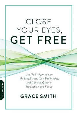 Close Your Eyes, Get Free: Use Self-Hypnosis to Reduce Stress, Quit Bad Habits, and Achieve Greater Relaxation and Focus by Smith, Grace