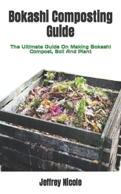 Bokashi Composting Guide: The Ultimate Guide On Making Bokashi Compost, Soil And Plant by Nicole, Jeffrey