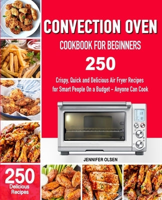 CONVECTION Oven Cookbook for Beginners: 250 Crispy, Quick and Delicious Convection Oven Recipes for Smart People On a Budget - Anyone Can Cook! by Olsen, Jennifer