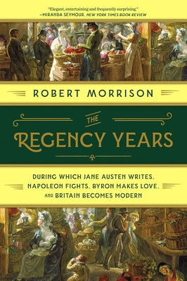 The Regency Years: During Which Jane Austen Writes, Napoleon Fights, Byron Makes Love, and Britain Becomes Modern by Morrison, Robert