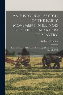 An Historical Sketch of the Early Movement in Illinois for the Legalzation of Slavery: Read at the Annual Meeting of the Chicago Historical Society, D by Brown, William H. (William Hubbard)