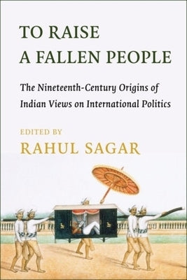 To Raise a Fallen People: The Nineteenth-Century Origins of Indian Views on International Politics by Sagar, Rahul