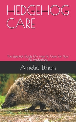 Hedgehog Care: The Essential Guide On How To Care For Your Pet Hedgehog. by Ethan, Amelia