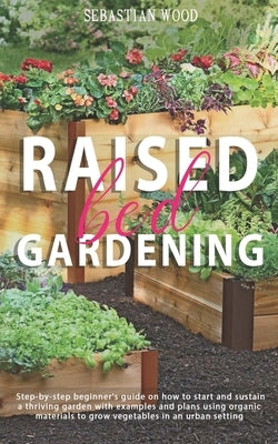 Raised Bed Gardening: Step-by-Step Beginner's Guide on How to Start and Sustain a Thriving Garden with Examples and Plans Using Organic Mate by Wood, Sebastian