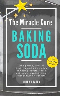The Miracle Cure Baking Soda: Saving Money with DIY Health, Household, Cleaning and Skin Care Products - Simple Life Hacks with Sodium Bicarbonate P by Foster, Linda