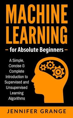 Machine Learning for Absolute Beginners: A Simple, Concise & Complete Introduction to Supervised and Unsupervised Learning Algorithms by Grange, Jennifer