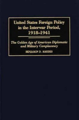 United States Foreign Policy in the Interwar Period, 1918-1941: The Golden Age of American Diplomatic and Military Complacency by Rhodes, Benjamin
