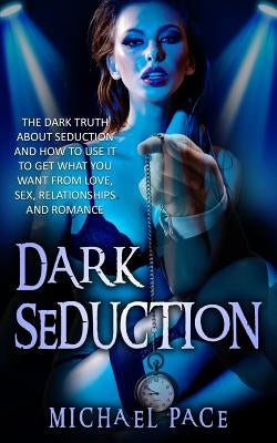 Dark Seduction: The Dark Truth About Seduction And How To Use It To Get What You Want From Love, Sex, Relationships And Romance by Pace, Michael