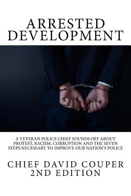 Arrested Development: A Veteran Police Chief Sounds Off about Protest, Racism, Corruption and the Seven Steps Necessary to Improve Our Natio by Couper, David C.