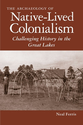 The Archaeology of Native-Lived Colonialism: Challenging History in the Great Lakes by Ferris, Neal