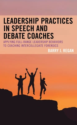 Leadership Practices in Speech and Debate Coaches: Applying Full-Range Leadership Behaviors to Coaching Intercollegiate Forensics by Regan, Barry J.