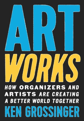 Art Works: How Organizers and Artists Are Creating a Better World Together by Grossinger, Ken