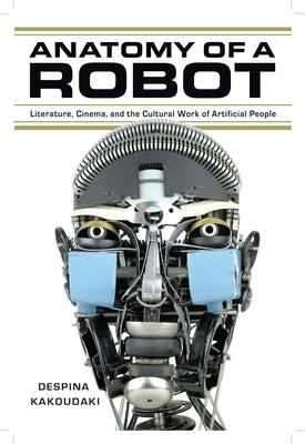 Anatomy of a Robot: Literature, Cinema, and the Cultural Work of Artificial People by Kakoudaki, Despina