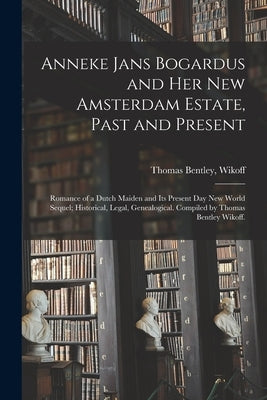 Anneke Jans Bogardus and Her New Amsterdam Estate, Past and Present; Romance of a Dutch Maiden and Its Present Day New World Sequel; Historical, Legal by Wikoff, Thomas Bentley