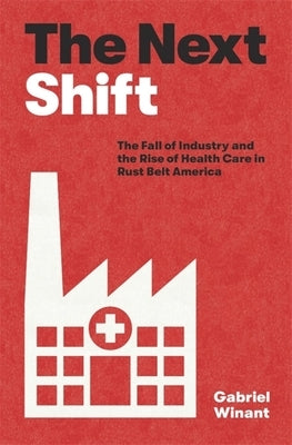 The Next Shift: The Fall of Industry and the Rise of Health Care in Rust Belt America by Winant, Gabriel