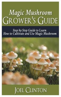 Magic Mushroom Grower's Guide: Step by Step Guide to Learn How to Cultivate and Use Magic Mushroom by Clinton, Joel