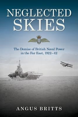 Neglected Skies: The Demise of British Naval Power in the Far East, 1922-42 by Britts, Angus