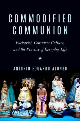 Commodified Communion: Eucharist, Consumer Culture, and the Practice of Everyday Life by Alonso, Antonio Eduardo