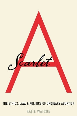 Scarlet A: The Ethics, Law, and Politics of Ordinary Abortion by Watson, Katie