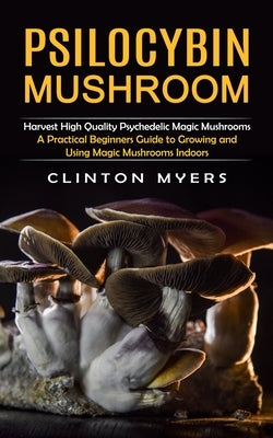 Psilocybin Mushroom: Harvest High Quality Psychedelic Magic Mushrooms (A Practical Beginners Guide to Growing and Using Magic Mushrooms Ind by Myers, Clinton