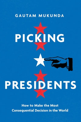 Picking Presidents: How to Make the Most Consequential Decision in the World by Mukunda, Gautam