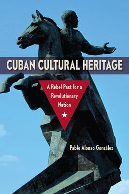 Cuban Cultural Heritage: A Rebel Past for a Revolutionary Nation by Alonso Gonz&#225;lez, Pablo