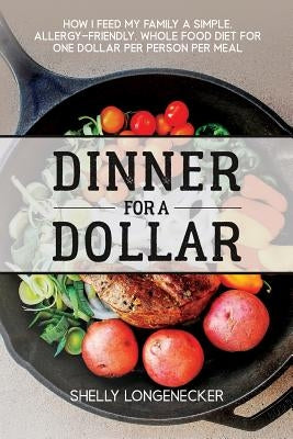 Dinner for a Dollar: How I Feed My Family a Simple, Allergy-Friendly, Whole Food Diet for One Dollar Per Person Per Meal by Longenecker, Shelly