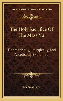 The Holy Sacrifice of the Mass V2: Dogmatically, Liturgically, and Ascetically Explained by Gihr, Nicholas