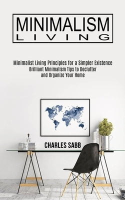 Minimalism Living: Minimalist Living Principles for a Simpler Existence (Brilliant Minimalism Tips to Declutter and Organize Your Home) by Sabb, Charles
