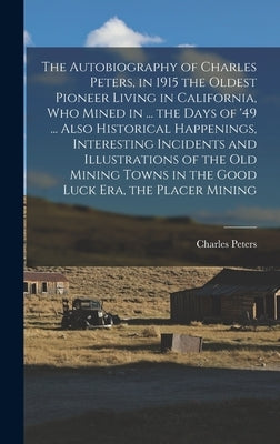 The Autobiography of Charles Peters, in 1915 the Oldest Pioneer Living in California, who Mined in ... the Days of '49 ... Also Historical Happenings, by Peters, Charles