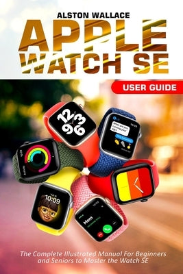 Apple Watch SE User Guide: The Complete Illustrated Manual For Beginners and Seniors to Master the Watch SE by Wallace, Alston