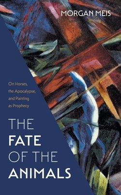 The Fate of the Animals: On Horses, the Apocalypse, and Painting as Prophecy by Meis, Morgan