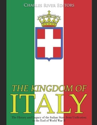 The Kingdom of Italy: The History and Legacy of the Italian State from Unification to the End of World War II by Charles River Editors